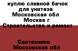 куплю сливной бачок для унитаза - Московская обл., Москва г. Строительство и ремонт » Сантехника   . Московская обл.,Москва г.